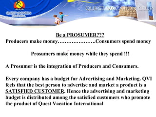 Be a PROSUMER??? Producers make money………………….Consumers spend money Prosumers make money while they spend !!! A Prosumer is the integration of Producers and Consumers.  Every company has a budget for Advertising and Marketing. QVI feels that the best person to advertise and market a product is a  SATISFIED CUSTOMER . Hence the advertising and marketing budget is distributed among the satisfied customers who promote the product of Quest Vacation International 
