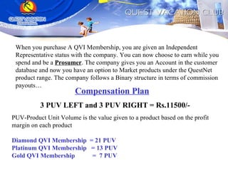 When you purchase A QVI Membership, you are given an Independent Representative status with the company. You can now choose to earn while you spend and be a  Prosumer . The company gives you an Account in the customer database and now you have an option to Market products under the QuestNet product range. The company follows a Binary structure in terms of commission payouts… Compensation Plan 3 PUV LEFT and 3 PUV RIGHT = Rs.11500/- PUV-Product Unit Volume is the value given to a product based on the profit margin on each product Diamond QVI Membership  = 21 PUV Platinum QVI Membership  = 13 PUV Gold QVI Membership  =  7 PUV 