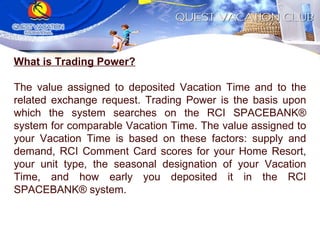 What is Trading Power? The value assigned to deposited Vacation Time and to the related exchange request. Trading Power is the basis upon which the system searches on the RCI SPACEBANK® system for comparable Vacation Time. The value assigned to your Vacation Time is based on these factors: supply and demand, RCI Comment Card scores for your Home Resort, your unit type, the seasonal designation of your Vacation Time, and how early you deposited it in the RCI SPACEBANK® system. 