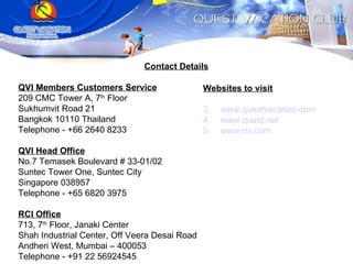 Contact Details QVI Members Customers Service 209 CMC Tower A, 7 th  Floor Sukhumvit Road 21 Bangkok 10110 Thailand Telephone - +66 2640 8233 QVI Head Office No.7 Temasek Boulevard # 33-01/02 Suntec Tower One, Suntec City Singapore 038957 Telephone - +65 6820 3975 RCI Office 713, 7 th  Floor, Janaki Center Shah Industrial Center, Off Veera Desai Road Andheri West, Mumbai – 400053 Telephone - +91 22 56924545 Websites to visit www.questvacation.com www.quest.net www.rci.com 