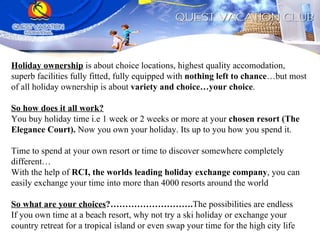 Holiday ownership  is about choice locations, highest quality accomodation, superb facilities fully fitted, fully equipped with  nothing left to chance …but most of all holiday ownership is about  variety and choice…your choice . So how does it all work? You buy holiday time i.e 1 week or 2 weeks or more at your  chosen resort (The Elegance Court).  Now you own your holiday. Its up to you how you spend it. Time to spend at your own resort or time to discover somewhere completely different… With the help of  RCI,   the worlds leading holiday exchange company , you can easily exchange your time into more than 4000 resorts around the world So what are your choices ?………………………. The possibilities are endless If you own time at a beach resort, why not try a ski holiday or exchange your country retreat for a tropical island or even swap your time for the high city life 