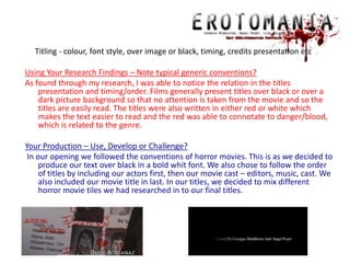      Titling - colour, font style, over image or black, timing, credits presentation etcUsing Your Research Findings – Note typical generic conventions?As found through my research, I was able to notice the relation in the titles presentation and timing/order. Films generally present titles over black or over a dark picture background so that no attention is taken from the movie and so the titles are easily read. The titles were also written in either red or white which makes the text easier to read and the red was able to connotate to danger/blood, which is related to the genre.Your Production – Use, Develop or Challenge? In our opening we followed the conventions of horror movies. This is as we decided to produce our text over black in a bold whit font. We also chose to follow the order of titles by including our actors first, then our movie cast – editors, music, cast. We also included our movie title in last. In our titles, we decided to mix different horror movie tiles we had researched in to our final titles. 