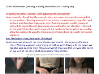 Camera Movement (panning, tracking, crane shot and crabbing etc)Using Your Research Findings – Note typical generic conventionsIn my research, I found that these certain shots were used to create the same effect on the audience. Panning was used in our movies to create an eye view effect and so that a wide length of text can be seen. Zooming was also used to represent getting Into people (heads). Zooming is also used so that our attention is focused on the shot. Tilting shots were also used in a number of horror which was used to allow the audience to veiw the mis en scene presented and to sexually lure a male audience.Your Production – Use, Develop or Challenge?In our movie we also used the conventions as we wanted to bring across the same effect. Zooming was used in our movie so that we were drawn in to the movie. We had also used panning when filming our wall of images so that we were able to get an eye view of the killer, which could create more tension.http://www.youtube.com/watch?v=zknxpEiecmo&feature=player_embedded