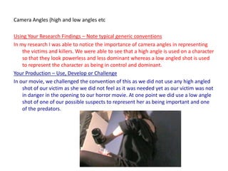 Camera Angles (high and low angles etcUsing Your Research Findings – Note typical generic conventionsIn my research I was able to notice the importance of camera angles in representing the victims and killers. We were able to see that a high angle is used on a character so that they look powerless and less dominant whereas a low angled shot is used to represent the character as being in control and dominant.Your Production – Use, Develop or ChallengeIn our movie, we challenged the convention of this as we did not use any high angled shot of our victim as she we did not feel as it was needed yet as our victim was not in danger in the opening to our horror movie. At one point we did use a low angle shot of one of our possible suspects to represent her as being important and one of the predators.
