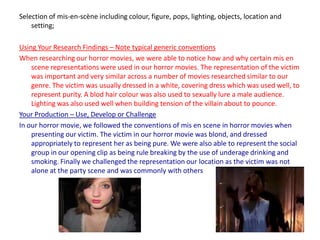 Selection of mis-en-scène including colour, figure, pops, lighting, objects, location and setting;Using Your Research Findings – Note typical generic conventionsWhen researching our horror movies, we were able to notice how and why certain mis en scene representations were used in our horror movies. The representation of the victim was important and very similar across a number of movies researched similar to our genre. The victim was usually dressed in a white, covering dress which was used well, to represent purity. A blod hair colour was also used to sexually lure a male audience. Lighting was also used well when building tension of the villain about to pounce. Your Production – Use, Develop or ChallengeIn our horror movie, we followed the conventions of mis en scene in horror movies when presenting our victim. The victim in our horror movie was blond, and dressed appropriately to represent her as being pure. We were also able to represent the social group in our opening clip as being rule breaking by the use of underage drinking and smoking. Finally we challenged the representation our location as the victim was not alone at the party scene and was commonly with others