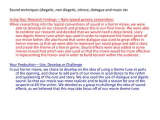 Sound techniques (diegetic, non diegetic, silence, dialogue and music etcUsing Your Research Findings – Note typical generic conventionsWhen researching into the typical conventions of sound in a horror movie, we were able to develop on our research and produce this in our final movie. We were able to combine our research and decided that we would need a deep toned, scary non-digetic theme tune which was used in order to represent the horror genre of our movie better. We also found that some dialogue was used to great effect in horror movies so that we were able to represent our social group and add a story and create the theme of a horror genre. Sound effects were also added in some movies researched which was also used so that the movie would be more effective in representing the horror and in order to build tension within the audience.Your Production – Use, Develop or ChallengeIn our horror movie, we chose to develop on the idea of using a theme tune at parts of the opening, and chose to add parts of our movie in accordance to the rythm and quickening of the cuts and story. We also used the use of dialogue and digetic sound. So that our movie was more realistic and to build a reason for one of the suspects to kill the victim. We decided as a group to challenge the idea of sound effects, as we believed that this may take focus off of our movie theme tune.