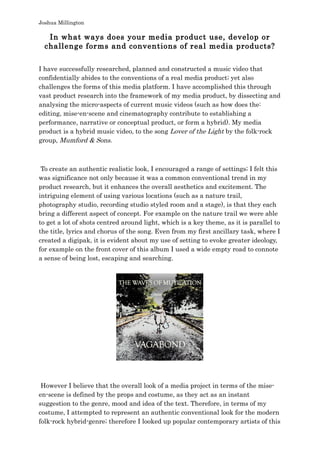 Joshua Millington
In what ways does your media product use, develop or
challenge forms and conventions of real media products?
I have successfully researched, planned and constructed a music video that
confidentially abides to the conventions of a real media product; yet also
challenges the forms of this media platform. I have accomplished this through
vast product research into the framework of my media product, by dissecting and
analysing the micro-aspects of current music videos (such as how does the:
editing, mise-en-scene and cinematography contribute to establishing a
performance, narrative or conceptual product, or form a hybrid). My media
product is a hybrid music video, to the song Lover of the Light by the folk-rock
group, Mumford & Sons.
To create an authentic realistic look, I encouraged a range of settings; I felt this
was significance not only because it was a common conventional trend in my
product research, but it enhances the overall aesthetics and excitement. The
intriguing element of using various locations (such as a nature trail,
photography studio, recording studio styled room and a stage), is that they each
bring a different aspect of concept. For example on the nature trail we were able
to get a lot of shots centred around light, which is a key theme, as it is parallel to
the title, lyrics and chorus of the song. Even from my first ancillary task, where I
created a digipak, it is evident about my use of setting to evoke greater ideology,
for example on the front cover of this album I used a wide empty road to connote
a sense of being lost, escaping and searching.
However I believe that the overall look of a media project in terms of the mise-
en-scene is defined by the props and costume, as they act as an instant
suggestion to the genre, mood and idea of the text. Therefore, in terms of my
costume, I attempted to represent an authentic conventional look for the modern
folk-rock hybrid-genre; therefore I looked up popular contemporary artists of this
 