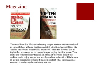 Magazine
The coverlines that I have used on my magazine cover are conventional
as they all show a theme that is associated with film, having things like
‘behind the scenes’ ‘on set with’ ‘must sees’ ‘meet the director’ are all
topics that are seen a lot on magazines portraying the film genre. They
make the contents solely focused on film and therefore attract the
audience who enjoy movies and see themselves as fanatics. This is seen
in all film magazines because it makes it evident what the magazines
contents is and what the main features are.
 