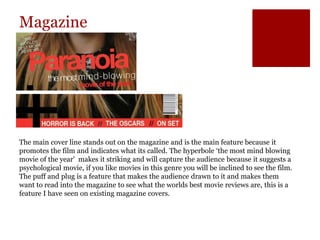 Magazine
The main cover line stands out on the magazine and is the main feature because it
promotes the film and indicates what its called. The hyperbole ‘the most mind blowing
movie of the year’ makes it striking and will capture the audience because it suggests a
psychological movie, if you like movies in this genre you will be inclined to see the film.
The puff and plug is a feature that makes the audience drawn to it and makes them
want to read into the magazine to see what the worlds best movie reviews are, this is a
feature I have seen on existing magazine covers.
 