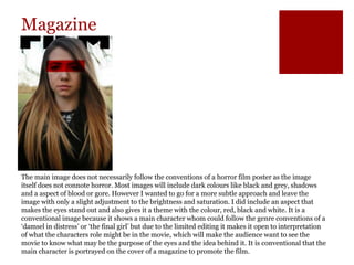 Magazine
The main image does not necessarily follow the conventions of a horror film poster as the image
itself does not connote horror. Most images will include dark colours like black and grey, shadows
and a aspect of blood or gore. However I wanted to go for a more subtle approach and leave the
image with only a slight adjustment to the brightness and saturation. I did include an aspect that
makes the eyes stand out and also gives it a theme with the colour, red, black and white. It is a
conventional image because it shows a main character whom could follow the genre conventions of a
‘damsel in distress’ or ‘the final girl’ but due to the limited editing it makes it open to interpretation
of what the characters role might be in the movie, which will make the audience want to see the
movie to know what may be the purpose of the eyes and the idea behind it. It is conventional that the
main character is portrayed on the cover of a magazine to promote the film.
 