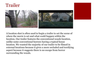 Trailer
A location shot is often used to begin a trailer to set the scene of
where the movie is set and what could happen within the
location. Our trailer features the conventional woods location,
unlike some conventional horrors having a typical house
location. We wanted the majority of our trailer to be filmed in
external locations because it gives a more secluded and terrifying
aspect because it suggests there is no escape from horror
surrounding the woods.
 