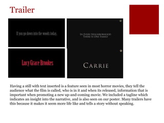 Trailer
Having a still with text inserted is a feature seen in most horror movies, they tell the
audience what the film is called, who is in it and when its released, information that is
important when promoting a new up-and-coming movie. We included a tagline which
indicates an insight into the narrative, and is also seen on our poster. Many trailers have
this because it makes it seem more life like and tells a story without speaking.
 