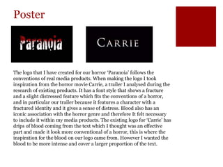 Poster
The logo that I have created for our horror ‘Paranoia’ follows the
conventions of real media products. When making the logo I took
inspiration from the horror movie Carrie, a trailer I analysed during the
research of existing products. It has a font style that shows a fracture
and a slight distressed feature which fits the conventions of a horror,
and in particular our trailer because it features a character with a
fractured identity and it gives a sense of distress. Blood also has an
iconic association with the horror genre and therefore It felt necessary
to include it within my media products. The existing logo for ‘Carrie’ has
drips of blood coming from the text which I thought was an effective
part and made it look more conventional of a horror, this is where the
inspiration for the blood on our logo came from. However I wanted the
blood to be more intense and cover a larger proportion of the text.
 