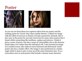 Poster
As you can see from these two captures taken from my poster and the
existing poster for ‘Carrie’ they share similar themes. I edited my image
with the effect of red eyes to denote evil and a possessive element, this is
also seen in the poster for not only Carrie but for many other posters that I
found whilst researching like insidious, orphan and mirrors. I think it
gives a sense of power, but also a sense of vulnerability due to the demons
inside taken over rather than the individual self. I also inserted an image
of a cracked screen, this makes it seem fractured and distressed, Carrie
poster also has a similar effect. The image is also positioned at a similar
angle which is done to give a close up of the main characters face. It is a
convention seen in most posters that include a human main character.
 