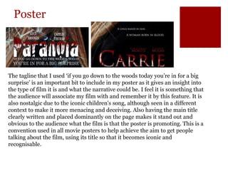 Poster
The tagline that I used ‘if you go down to the woods today you’re in for a big
surprise’ is an important bit to include in my poster as it gives an insight into
the type of film it is and what the narrative could be. I feel it is something that
the audience will associate my film with and remember it by this feature. It is
also nostalgic due to the iconic children's song, although seen in a different
context to make it more menacing and deceiving. Also having the main title
clearly written and placed dominantly on the page makes it stand out and
obvious to the audience what the film is that the poster is promoting. This is a
convention used in all movie posters to help achieve the aim to get people
talking about the film, using its title so that it becomes iconic and
recognisable.
 