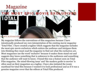 Magazine
My magazine follows the conventions of film magazines because I have
intentionally produced my own interpretation of the existing movie magazine
‘Total Film’. I have created a tagline which suggests that the magazine includes
the most epic movie exclusives which entices the audience and intrigues them
into thinking they must read the magazine to find out what the exclusives are.
Most magazines use the word ‘exclusive’ because it makes them stand out and
suggests they know something that is unknown to the audiences and something
that the audience will want to know. I found this was a feature seen on Total
Film magazine, ‘the mind-blowing issue’ and ‘the modern guide to movies’ is
often used on their magazines as a tagline. I have also imitated the iconic
masthead for total film because I wanted it to look professional and as if it was a
genuine magazine cover that the editors at Total Film produced.
 