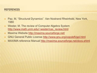 referencesPaz, M, “Structural Dynamics”. Van Nostrand Rheinhold, New York, 1980Wester, M. The review of Computer Algebra System http://www.math.unm.edu/~wester/cas_review.htmlMaxima Website http://maxima.sourceforge.net/GNU General Public License http://www.gnu.org/copyleft/gpl.htmlMAXIMA reference Manual http://maxima.sourceforge.net/docs.shtml