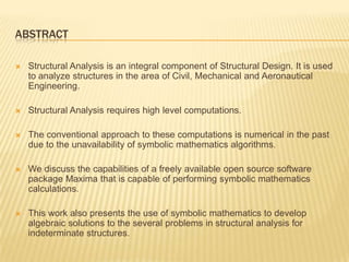 ABSTRACTStructural Analysis is an integral component of Structural Design. It is used to analyze structures in the area of Civil, Mechanical and Aeronautical Engineering. Structural Analysis requires high level computations. The conventional approach to these computations is numerical in the past due to the unavailability of symbolic mathematics algorithms.We discuss the capabilities of a freely available open source software package Maxima that is capable of performing symbolic mathematics calculations. This work also presents the use of symbolic mathematics to develop algebraic solutions to the several problems in structural analysis for indeterminate structures. 