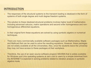 INTRODUCTIONThe responses of the structural systems to the transient loading is idealized in the form of systems of both single degree and multi degree freedom systems. The solution to these idealized structural problems involves higher level of mathematics including advanced calculus, matrix operations and second order homogeneous and non-homogeneous differential equations.  In their original form these equations are solved by using symbolic algebra or numerical techniques. There are many commercially available software packages such as Mathematica, Maple and Mathcad that can be used to solve the resulting equations. However, these packages are not widely available at all the Universities. Also, once the students leave the university they may not have access to these packages at their workplace. Therefore, the use of an open source software program MAXIMA that is widely available for Windows and Unix operating systems at zero cost to users by a simple download from the INTERNET is explored in solving problems related to vibration analysis in symbolic algebra mode.