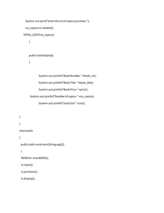 System.out.print("enterthe noof copiespurchase:");
no_copies=in.nextInt();
TOTAL_COST(no_copies);
}
publicvoiddisplay()
{
System.out.println("BookNumber:"+book_no);
System.out.println("BookTitle:"+book_title);
System.out.println("BookPrice:"+price);
System.out.println("Numberof copies:"+no_copies);
System.out.println("totalCost"+cost);
}
}
classbooks
{
publicstaticvoidmain(Stringargs[])
{
BOOKb= newBOOK();
b.input();
b.purchase();
b.display();
 