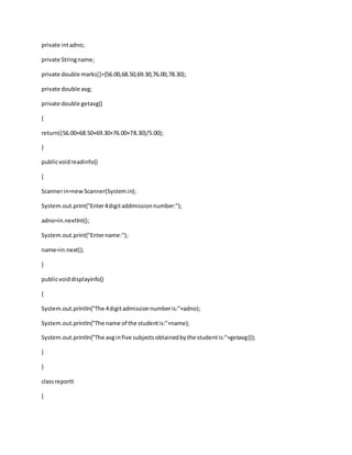 private intadno;
private Stringname;
private double marks[]={56.00,68.50,69.30,76.00,78.30};
private double avg;
private double getavg()
{
return((56.00+68.50+69.30+76.00+78.30)/5.00);
}
publicvoidreadinfo()
{
Scannerin=newScanner(System.in);
System.out.print("Enter4digitaddmissionnumber:");
adno=in.nextInt();
System.out.print("Entername:");
name=in.next();
}
publicvoiddisplayinfo()
{
System.out.println("The 4digitadmissionnumberis:"+adno);
System.out.println("The name of the studentis:"+name);
System.out.println("The avginfive subjectsobtainedbythe studentis:"+getavg());
}
}
classreportt
{
 