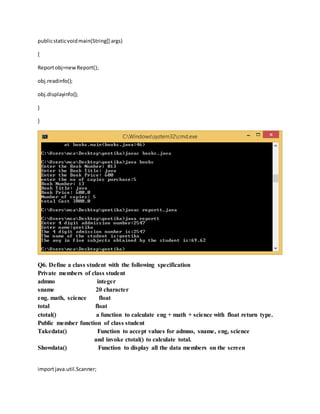 publicstaticvoidmain(String[] args)
{
Reportobj=newReport();
obj.readinfo();
obj.displayinfo();
}
}
Q6. Define a class student with the following specification
Private members of class student
admno integer
sname 20 character
eng. math, science float
total float
ctotal() a function to calculate eng + math + science with float return type.
Public member function of class student
Takedata() Function to accept values for admno, sname, eng, science
and invoke ctotal() to calculate total.
Showdata() Function to display all the data members on the screen
importjava.util.Scanner;
 