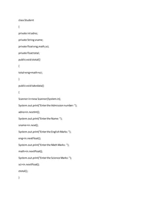 classStudent
{
private intadno;
private Stringsname;
private floateng,math,sci;
private floattotal;
publicvoidctotal()
{
total=eng+math+sci;
}
publicvoidtakedata()
{
Scannerin=new Scanner(System.in);
System.out.print("Enterthe Admissionnumber:");
adno=in.nextInt();
System.out.print("Enterthe Name:");
sname=in.next();
System.out.print("Enterthe EnglishMarks:");
eng=in.nextFloat();
System.out.print("Enterthe MathMarks: ");
math=in.nextFloat();
System.out.print("Enterthe Science Marks:");
sci=in.nextFloat();
ctotal();
}
 