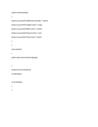 publicvoidshowdata()
{
System.out.println("AddmissionNumber:"+adno);
System.out.println("Englishmarks:"+eng);
System.out.println("Mathmarks:"+math);
System.out.println("Science marks:"+sci);
System.out.println("Total marks:"+total);
}
}
classstudentt
{
publicstaticvoidmain(String[] args)
{
Students1=newStudent();
s1.takedata();
s1.showdata();
}
}
 