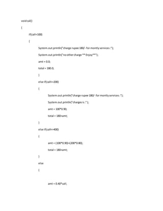 voidcal()
{
if(call<100)
{
System.out.println("charge rupee 180/- for montlyservices:");
System.out.println("noothercharge ** Enjoy**");
amt = 0.0;
total = 180.0;
}
else if(call<=200)
{
System.out.println("charge rupee 180/- for montlyservices:");
System.out.println("chargesis:");
amt = 100*0.90;
total = 180+amt;
}
else if(call<=400)
{
amt = (100*0.90)+(200*0.80);
total = 180+amt;
}
else
{
amt = 0.40*call;
 
