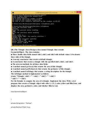 Q8. (The Triangle class) Designa class named Triangle that extends
GeometricObject. The class contains:
■ Three double data fields named side1, side2, and side3 with default values 1.0 to denote
three sides of the triangle.
■ A no-arg constructor that creates a default triangle.
■ A constructor that creates a triangle with the specified side1, side2, and side3.
■ The accessormethods for all three data fields.
■ A method named getArea() that returns the area of this triangle.
■ A method named getPerimeter() that returns the perimeter of this triangle.
■ A method named toString() that returns a string description for the triangle.
The toString() method is implemented as follows:
return "Triangle: side1 = " + side1 + " side2 = " + side2 +
" side3 = " + side3;
For the formula to compute the area of a triangle. Implement the class. Write a test
program that creates a Triangle object with sides 1, 1.5, 1, color yellow and filled true, and
displays the area, perimeter, color, and whether filled or not.
classGeometricObject
{
private Stringcolor= "Yellow";
private Booleanfilled=true;
 