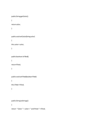 publicStringgetColor()
{
returncolor;
}
publicvoidsetColor(Stringcolor)
{
this.color= color;
}
publicbooleanisFilled()
{
returnfilled;
}
publicvoidsetFilled(booleanfilled)
{
this.filled=filled;
}
publicStringtoStrings()
{
return " Color:" + color+ " and filled:"+ filled;
 