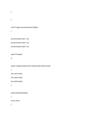 }
}
classTriangle extendsGeometricObject
{
private double side1= 1.0;
private double side2= 1.0;
private double side3= 1.0;
publicTriangle()
{}
publicTriangle (double side1,doubleside2,double side3)
{
this.side1=side1;
this.side2=side2;
this.side3=side3;
}
publicdouble getSide1()
{
returnside1;
}
 