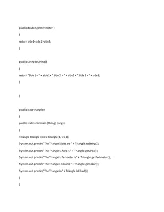 publicdouble getPerimeter()
{
returnside1+side2+side3;
}
publicStringtoString()
{
return"Side 1 = " + side1+ " Side 2 = " + side2+ " Side 3 = " + side3;
}
}
publicclasstrianglee
{
publicstaticvoidmain(String[ ] args)
{
Triangle Triangle =newTriangle(1,1.5,1);
System.out.println("The Triangle Sidesare " + Triangle.toString());
System.out.println("The Triangle’sAreais" + Triangle.getArea());
System.out.println("The Triangle’sPerimeteris"+ Triangle.getPerimeter());
System.out.println("The Triangle'sColoris" + Triangle.getColor());
System.out.println("The Triangle is"+ Triangle.isFilled());
}
}
 