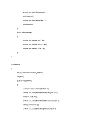 System.out.print("Entermonth:");
m=in.nextInt();
System.out.print("EnterYear:");
y=in.nextInt();
}
publicvoidputdate()
{
System.out.println("Day:"+d);
System.out.println("Month:"+m);
System.out.println("Year:"+y);
}
}
classPerson
{
Stringname,address,email_address;
intphno;
publicvoidgetdata()
{
Scannerin=newScanner(System.in);
System.out.print("Enterthe name of a person:");
name=in.nextLine();
System.out.print("Enterthe addressof aperson:");
address=in.nextLine();
System.out.print("Enterthe phone number:");
 