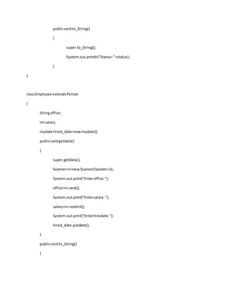 publicvoidto_String()
{
super.to_String();
System.out.println("Status="+status);
}
}
classEmployee extendsPerson
{
Stringoffice;
intsalary;
mydate hired_date=newmydate();
publicvoidgetdata()
{
super.getdata();
Scannerin=newScanner(System.in);
System.out.print("Enteroffice:");
office=in.next();
System.out.print("Entersalary:");
salary=in.nextInt();
System.out.print("Enterhiredate:");
hired_date.putdate();
}
publicvoidto_String()
{
 