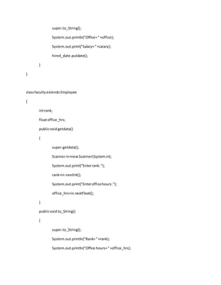 super.to_String();
System.out.println("Office="+office);
System.out.print("Salary="+salary);
hired_date.putdate();
}
}
classfacultyextendsEmployee
{
intrank;
floatoffice_hrs;
publicvoidgetdata()
{
super.getdata();
Scannerin=newScanner(System.in);
System.out.print("Enterrank:");
rank=in.nextInt();
System.out.print("Enterofficehours:");
office_hrs=in.nextFloat();
}
publicvoid to_String()
{
super.to_String();
System.out.println("Rank="+rank);
System.out.println("Office hours="+office_hrs);
 