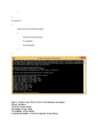 }
}
classbatman
{
publicstaticvoidmain(Stringargs[])
{
batsmanb=newbatsman();
b.readdata();
b.displaydata();
}
}
Ques 2. Define a class TEST in JAVA with following description:
Private Members
TestCode of type integer
Description of type string
NoCandidate of type integer
CenterReqd (number of centers required) of type integer
 