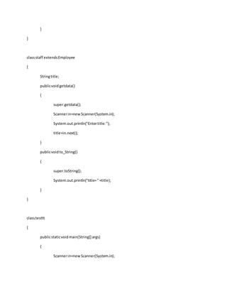 }
}
classstaff extendsEmployee
{
Stringtitle;
publicvoidgetdata()
{
super.getdata();
Scannerin=new Scanner(System.in);
System.out.println("Entertitle:");
title=in.next();
}
publicvoidto_String()
{
super.toString();
System.out.println("title="+title);
}
}
classtesttt
{
publicstaticvoidmain(String[] args)
{
Scannerin=newScanner(System.in);
 