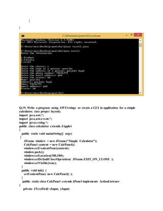 }
}
Q.19. Write a program using AWT/swings or create a GUI in application for a simple
calculator. (use proper layout).
import java.awt.*;
import java.awt.event.*;
import javax.swing.*;
public class calculator extends JApplet
{
public static void main(String[] args)
{
JFrame window = new JFrame("Simple Calculator");
CalcPanel content = new CalcPanel();
window.setContentPane(content);
window.pack();
window.setLocation(100,100);
window.setDefaultCloseOperation( JFrame.EXIT_ON_CLOSE );
window.setVisible(true);
}
public void init() {
setContentPane( new CalcPanel() );
}
public static class CalcPanel extends JPanel implements ActionListener
{
private JTextField xInput, yInput;
 