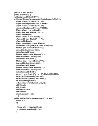 private JLabel answer;
public CalcPanel() {
setBackground(Color.GRAY);
setBorder( BorderFactory.createEmptyBorder(5,5,5,5) );
xInput = new JTextField("0", 10);
xInput.setBackground(Color.WHITE);
yInput = new JTextField("0", 10);
yInput.setBackground(Color.WHITE);
JPanel xPanel = new JPanel();
xPanel.add( new JLabel(" x = "));
xPanel.add(xInput);
JPanel yPanel = new JPanel();
yPanel.add( new JLabel(" y = "));
yPanel.add(yInput);
JPanel buttonPanel = new JPanel();
buttonPanel.setLayout(new GridLayout(1,4));
JButton plus = new JButton("+");
plus.addActionListener(this);
buttonPanel.add(plus);
JButton minus = new JButton("-");
minus.addActionListener(this);
buttonPanel.add(minus);
JButton times = new JButton("*");
times.addActionListener(this);
buttonPanel.add(times);
JButton divide = new JButton("/");
divide.addActionListener(this);
buttonPanel.add(divide);
answer = new JLabel("x + y = 0", JLabel.CENTER);
answer.setForeground(Color.red);
answer.setBackground(Color.white);
answer.setOpaque(true);
setLayout(new GridLayout(4,1,3,3));
add(xPanel);
add(yPanel);
add(buttonPanel);
add(answer);
xInput.requestFocus();
}
public void actionPerformed(ActionEvent evt) {
double x, y;
try
{
String xStr = xInput.getText();
x = Double.parseDouble(xStr);
}
 