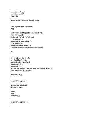 import java.lang.*;
import java.util.*;
class fibo
{
public static void main(String[] args)
{
FileOutputStream fout=null;
try{
fout = new FileOutputStream("fibo.txt");
char ch='y',t,ar[];
String s1="a",s2="b",s3=null;
t= s1.charAt(0);
fout.write(t); fout.write(' ');
t= s2.charAt(0);
fout.write(t);fout.write(' ');
Scanner reader = new Scanner(System.in);
do
{
s3=s1+s2; s1=s2; s2=s3;
ar=s3.toCharArray();
for(int i=0;i<s3.length();i++)
fout.write(ar[i]);
fout.write(' ');
System.out.println(" do you want to continue?(y/n)");
ch = reader.next().charAt(0);
}
while(ch!='n');
}
catch(IOException e)
{
System.out.println(e);
System.exit(-1);
}
finally{
try{
fout.close();
}
catch(IOException e){}
}
 