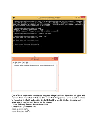 }
}
Q21. Write a temperature conversion program using GUI either application or applet that
converts from Fahrenheit to Celsius. The Fahrenheit temperature should be entered from
keyboard(via textfield) and another textfield should be used to display the converted
temperature. (use a proper layout for the screen)
Use the following formula for the conversion.
Celsius=5/9 * (Fahrenheit -32)
import javax.swing.*;
import java.awt.event.*;
 