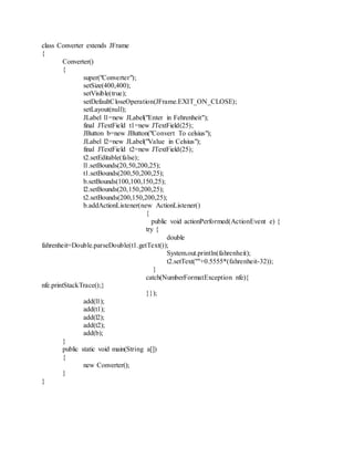 class Converter extends JFrame
{
Converter()
{
super("Converter");
setSize(400,400);
setVisible(true);
setDefaultCloseOperation(JFrame.EXIT_ON_CLOSE);
setLayout(null);
JLabel l1=new JLabel("Enter in Fehrenheit");
final JTextField t1=new JTextField(25);
JButton b=new JButton("Convert To celsius");
JLabel l2=new JLabel("Value in Celsius");
final JTextField t2=new JTextField(25);
t2.setEditable(false);
l1.setBounds(20,50,200,25);
t1.setBounds(200,50,200,25);
b.setBounds(100,100,150,25);
l2.setBounds(20,150,200,25);
t2.setBounds(200,150,200,25);
b.addActionListener(new ActionListener()
{
public void actionPerformed(ActionEvent e) {
try {
double
fahrenheit=Double.parseDouble(t1.getText());
System.out.println(fahrenheit);
t2.setText(""+0.5555*(fahrenheit-32));
}
catch(NumberFormatException nfe){
nfe.printStackTrace();}
}});
add(l1);
add(t1);
add(l2);
add(t2);
add(b);
}
public static void main(String a[])
{
new Converter();
}
}
 