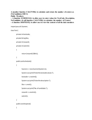 A member function CALCNTR() to calculate and return the number of centers as
(NoCandidates/100+1)
Public Members
- A function SCHEDULE() to allow user to enter values for TestCode, Description,
NoCandidate & call function CALCNTR() to calculate the number of Centres
- A function DISPTEST() to allow user to view the content of all the data members
importjava.util.Scanner;
classTest {
private inttestcode;
private StringDes;
private intnocandi;
private intcalcntr()
{
return(nocandi/100+1);
}
publicvoidschedule()
{
Scanners = newScanner(System.in);
System.out.print("Enterthe testcode values:");
testcode = s.nextInt();
System.out.print("Enterthe description:");
Des= s.next();
System.out.print("No.of candidate:");
nocandi = s.nextInt();
calcntr();
}
publicvoiddisptest()
{
 