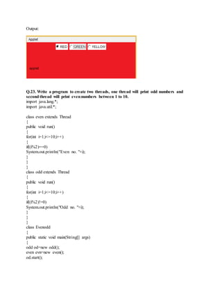 Output:
Q.23. Write a program to create two threads, one thread will print odd numbers and
second thread will print evennumbers between 1 to 10.
import java.lang.*;
import java.util.*;
class even extends Thread
{
public void run()
{
for(int i=1;i<=10;i++)
{
if((i%2)==0)
System.out.println("Even no. "+i);
}
}
}
class odd extends Thread
{
public void run()
{
for(int i=1;i<=10;i++)
{
if((i%2)!=0)
System.out.println("Odd no. "+i);
}
}
}
class Evenodd
{
public static void main(String[] args)
{
odd od=new odd();
even evn=new even();
od.start();
 