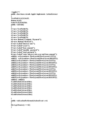 </applet>*/
public class loan extends Applet implements ActionListener
{
TextField t1,t2,t3,t4,t5;
Button b1,b2;
Label l1,l2,l3,l4,l5,l6;
public void init()
{
t1=new TextField(15);
t2=new TextField(15);
t3=new TextField(15);
t4=new TextField(15);
t5=new TextField(15);
b1=new Button("Compute Payment");
b2=new Button("Refresh");
l1=new Label("interest rate");
l2=new Label("years");
l3=new Label("loan amount");
l4=new Label("monthly payment");
l5=new Label("total payment");
l6=new Label("enter interest rate,year and loan amount");
add(l6); setLayout(new FlowLayout(FlowLayout.LEFT));
add(l1); setLayout(new FlowLayout(FlowLayout.RIGHT));
add(t1);setLayout(new FlowLayout(FlowLayout.LEFT));
add(l2);setLayout(new FlowLayout(FlowLayout.RIGHT));
add(t2);setLayout(new FlowLayout(FlowLayout.LEFT));
add(l3);setLayout(new FlowLayout(FlowLayout.RIGHT));
add(t3);setLayout(new FlowLayout(FlowLayout.LEFT));
add(l4);setLayout(new FlowLayout(FlowLayout.RIGHT));
add(t4);setLayout(new FlowLayout(FlowLayout.LEFT));
add(l5);setLayout(new FlowLayout(FlowLayout.RIGHT));
add(t5);setLayout(new FlowLayout(FlowLayout.RIGHT));
add(b1); add(b2);
t1.addActionListener(this);
t2.addActionListener(this);
t3.addActionListener(this);
t4.addActionListener(this);
t5.addActionListener(this);
b1.addActionListener(this);
b2.addActionListener(this);
}
public void actionPerformed(ActionEvent evt)
{
if(evt.getSource() == b1)
{
 