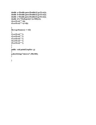 double a=Double.parseDouble(t1.getText());
double b=Double.parseDouble(t2.getText());
double c=Double.parseDouble(t3.getText());
double d=c*Math.pow((1+(a/100)),b);
t4.setText(""+d);
t5.setText(""+(c+d));
}
if(evt.getSource() == b2)
{
t1.setText(" ");
t2.setText(" ");
t3.setText(" ");
t4.setText(" ");
t5.setText(" ");
}
}
public void paint(Graphics g)
{
g.drawString("interest",300,300);
}
}
 