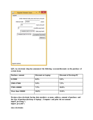 Q25. An electronic shop has announced the following seasonal discounts on the purchase of
certain items
Purchase amount Discount on Laptop Discount of Desktop PC
0-25000 0.0% 5.0%
25001-57000 5.0% 7.5%
57001-100000 7.5% 10.0%
More than 100000 10.0% 15.0%
Designa class electronic having data members as name, address, amount of purchase and
the type of purchase(desktop or laptop) . Computer and print the net amount
import java.lang.*;
import java.util.*;
class electronics
 