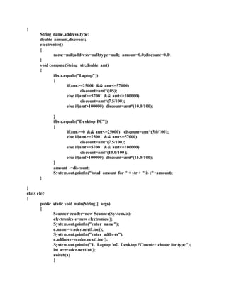 {
String name,address,type;
double amount,discount;
electronics()
{
name=null;address=null;type=null; amount=0.0;discount=0.0;
}
void compute(String str,double amt)
{
if(str.equals("Laptop"))
{
if(amt>=25001 && amt<=57000)
discount=amt*(.05);
else if(amt>=57001 && amt<=100000)
discount=amt*(7.5/100);
else if(amt>100000) discount=amt*(10.0/100);
}
if(str.equals("Desktop PC"))
{
if(amt>=0 && amt<=25000) discount=amt*(5.0/100);
else if(amt>=25001 && amt<=57000)
discount=amt*(7.5/100);
else if(amt>=57001 && amt<=100000)
discount=amt*(10.0/100);
else if(amt>100000) discount=amt*(15.0/100);
}
amount -=discount;
System.out.println("total amount for " + str + " is :"+amount);
}
}
class elec
{
public static void main(String[] args)
{
Scanner reader=new Scanner(System.in);
electronics e=new electronics();
System.out.println("enter name");
e.name=reader.nextLine();
System.out.println("enter address");
e.address=reader.nextLine();
System.out.println("1. Laptop n2. DesktopPCnenter choice for type");
int a=reader.nextInt();
switch(a)
{
 