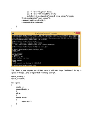 case 1: e.type="Laptop"; break;
case 2: e.type="DesktopPC"; break;
default: System.out.println("entered wrong choice"); break;
}System.out.println("enter amount");
e.amount=reader.nextDouble();
e.compute(e.type,e.amount);
}
}
Q26. Write a java program to calculate area of different shape (minimum 5 for eq. –
square, rectangle….) by using method overriding concept.
import java.lang.*;
import java.util.*;
class square
{
double s1;
square(double a)
{
s1=a;
}
double area()
{
return s1*s1;
}
}
 